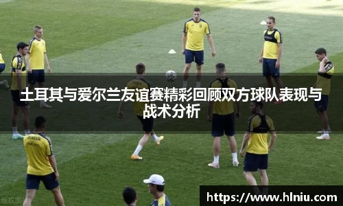 土耳其与爱尔兰友谊赛精彩回顾双方球队表现与战术分析